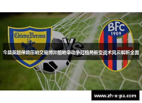 今晨英超保级压哨交易博弈前瞻牵动争冠格局新变战术风云解析全面
