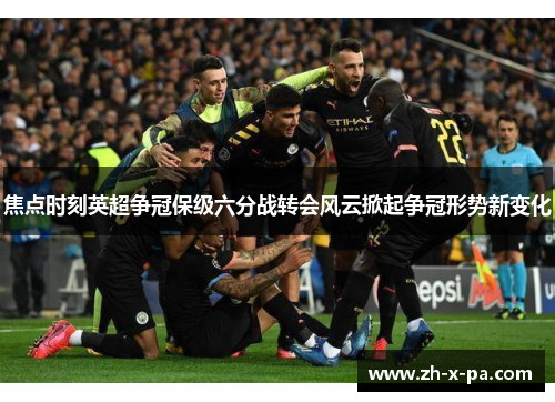 焦点时刻英超争冠保级六分战转会风云掀起争冠形势新变化 焦点时刻英超争冠保级六分战转会风云掀起争冠形势新变化