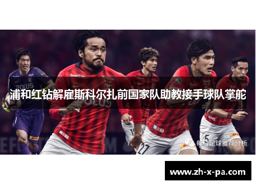 浦和红钻解雇斯科尔扎前国家队助教接手球队掌舵 浦和红钻解雇斯科尔扎前国家队助教接手球队掌舵