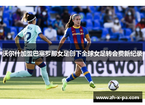 沃尔什加盟巴塞罗那女足创下全球女足转会费新纪录 沃尔什加盟巴塞罗那女足创下全球女足转会费新纪录