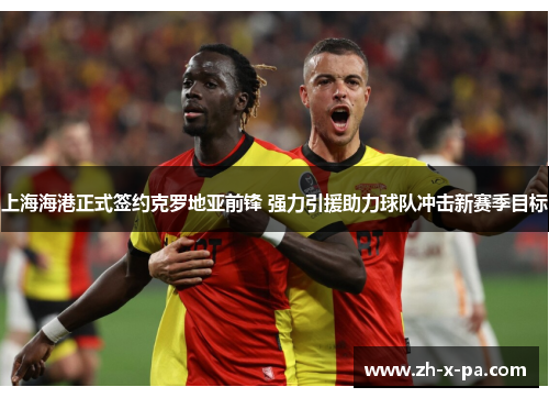 上海海港正式签约克罗地亚前锋 强力引援助力球队冲击新赛季目标 上海海港正式签约克罗地亚前锋 强力引援助力球队冲击新赛季目标