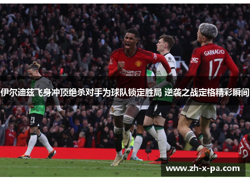 伊尔迪兹飞身冲顶绝杀对手为球队锁定胜局 逆袭之战定格精彩瞬间