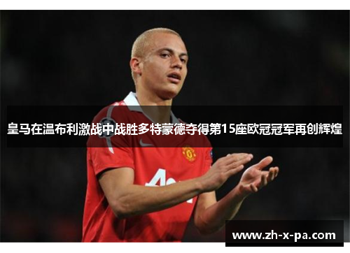 皇马在温布利激战中战胜多特蒙德夺得第15座欧冠冠军再创辉煌