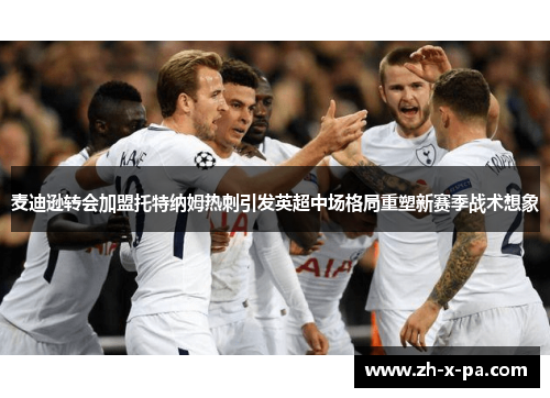 麦迪逊转会加盟托特纳姆热刺引发英超中场格局重塑新赛季战术想象
