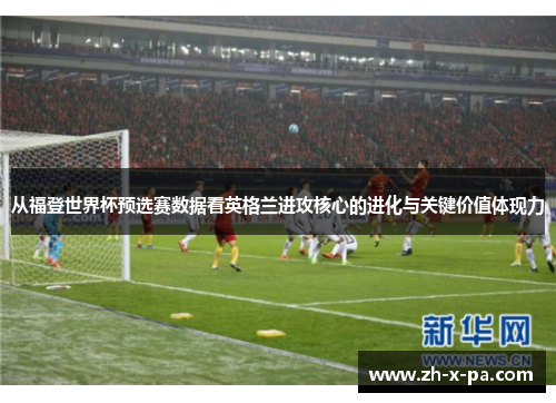 从福登世界杯预选赛数据看英格兰进攻核心的进化与关键价值体现力