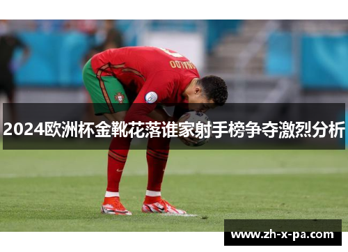 2024欧洲杯金靴花落谁家射手榜争夺激烈分析 2024欧洲杯金靴花落谁家射手榜争夺激烈分析
