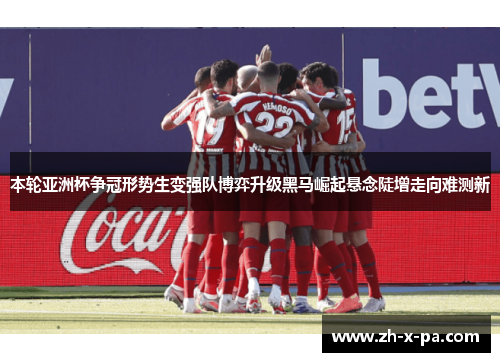 本轮亚洲杯争冠形势生变强队博弈升级黑马崛起悬念陡增走向难测新